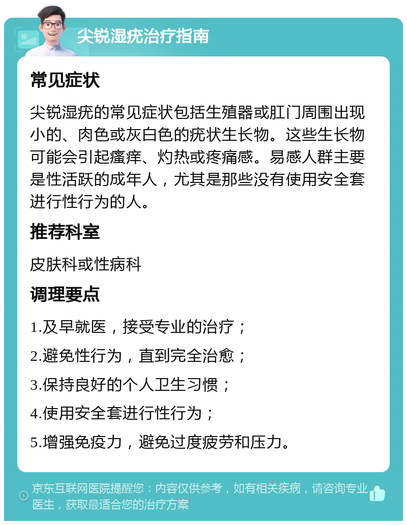 尖锐湿疣治疗指南 常见症状 尖锐湿疣的常见症状包括生殖器或肛门周围出现小的、肉色或灰白色的疣状生长物。这些生长物可能会引起瘙痒、灼热或疼痛感。易感人群主要是性活跃的成年人，尤其是那些没有使用安全套进行性行为的人。 推荐科室 皮肤科或性病科 调理要点 1.及早就医，接受专业的治疗； 2.避免性行为，直到完全治愈； 3.保持良好的个人卫生习惯； 4.使用安全套进行性行为； 5.增强免疫力，避免过度疲劳和压力。