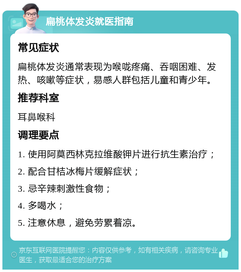 扁桃体发炎就医指南 常见症状 扁桃体发炎通常表现为喉咙疼痛、吞咽困难、发热、咳嗽等症状，易感人群包括儿童和青少年。 推荐科室 耳鼻喉科 调理要点 1. 使用阿莫西林克拉维酸钾片进行抗生素治疗； 2. 配合甘桔冰梅片缓解症状； 3. 忌辛辣刺激性食物； 4. 多喝水； 5. 注意休息，避免劳累着凉。