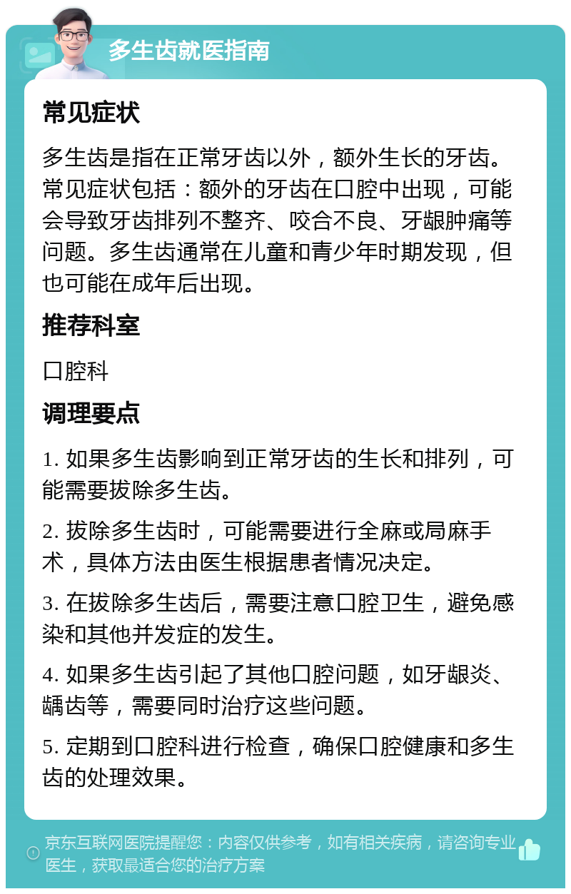 多生齿就医指南 常见症状 多生齿是指在正常牙齿以外，额外生长的牙齿。常见症状包括：额外的牙齿在口腔中出现，可能会导致牙齿排列不整齐、咬合不良、牙龈肿痛等问题。多生齿通常在儿童和青少年时期发现，但也可能在成年后出现。 推荐科室 口腔科 调理要点 1. 如果多生齿影响到正常牙齿的生长和排列，可能需要拔除多生齿。 2. 拔除多生齿时，可能需要进行全麻或局麻手术，具体方法由医生根据患者情况决定。 3. 在拔除多生齿后，需要注意口腔卫生，避免感染和其他并发症的发生。 4. 如果多生齿引起了其他口腔问题，如牙龈炎、龋齿等，需要同时治疗这些问题。 5. 定期到口腔科进行检查，确保口腔健康和多生齿的处理效果。