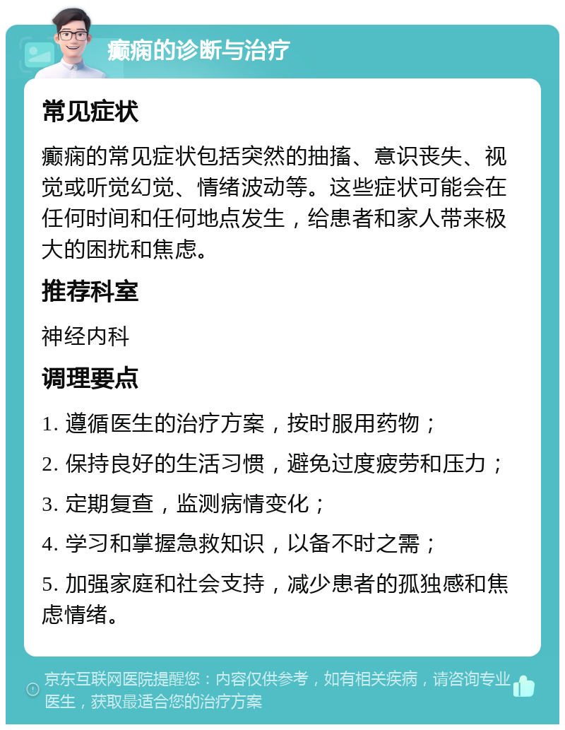 癫痫的诊断与治疗 常见症状 癫痫的常见症状包括突然的抽搐、意识丧失、视觉或听觉幻觉、情绪波动等。这些症状可能会在任何时间和任何地点发生，给患者和家人带来极大的困扰和焦虑。 推荐科室 神经内科 调理要点 1. 遵循医生的治疗方案，按时服用药物； 2. 保持良好的生活习惯，避免过度疲劳和压力； 3. 定期复查，监测病情变化； 4. 学习和掌握急救知识，以备不时之需； 5. 加强家庭和社会支持，减少患者的孤独感和焦虑情绪。