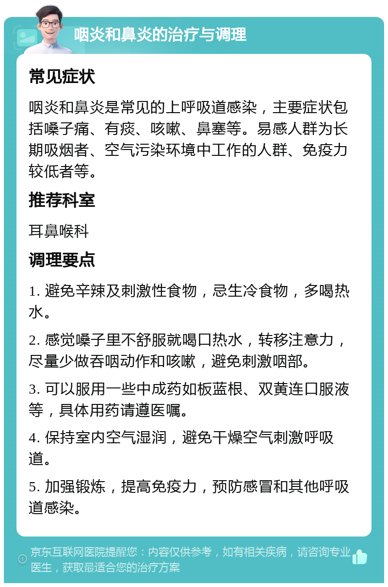 咽炎和鼻炎的治疗与调理 常见症状 咽炎和鼻炎是常见的上呼吸道感染，主要症状包括嗓子痛、有痰、咳嗽、鼻塞等。易感人群为长期吸烟者、空气污染环境中工作的人群、免疫力较低者等。 推荐科室 耳鼻喉科 调理要点 1. 避免辛辣及刺激性食物，忌生冷食物，多喝热水。 2. 感觉嗓子里不舒服就喝口热水，转移注意力，尽量少做吞咽动作和咳嗽，避免刺激咽部。 3. 可以服用一些中成药如板蓝根、双黄连口服液等，具体用药请遵医嘱。 4. 保持室内空气湿润，避免干燥空气刺激呼吸道。 5. 加强锻炼，提高免疫力，预防感冒和其他呼吸道感染。