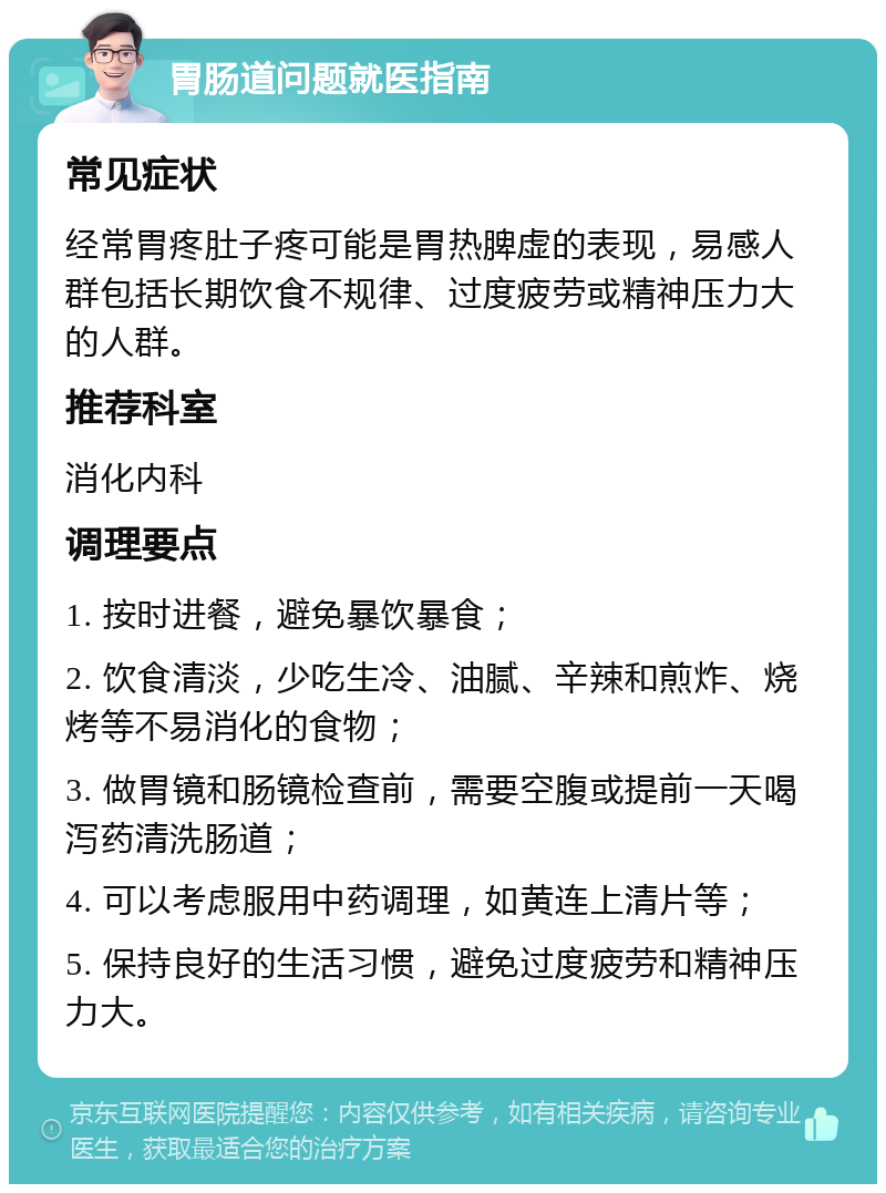 胃肠道问题就医指南 常见症状 经常胃疼肚子疼可能是胃热脾虚的表现，易感人群包括长期饮食不规律、过度疲劳或精神压力大的人群。 推荐科室 消化内科 调理要点 1. 按时进餐，避免暴饮暴食； 2. 饮食清淡，少吃生冷、油腻、辛辣和煎炸、烧烤等不易消化的食物； 3. 做胃镜和肠镜检查前，需要空腹或提前一天喝泻药清洗肠道； 4. 可以考虑服用中药调理，如黄连上清片等； 5. 保持良好的生活习惯，避免过度疲劳和精神压力大。