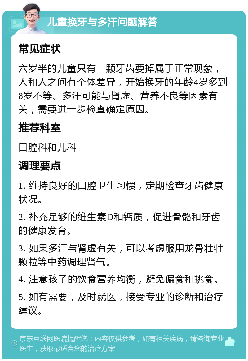 儿童换牙与多汗问题解答 常见症状 六岁半的儿童只有一颗牙齿要掉属于正常现象，人和人之间有个体差异，开始换牙的年龄4岁多到8岁不等。多汗可能与肾虚、营养不良等因素有关，需要进一步检查确定原因。 推荐科室 口腔科和儿科 调理要点 1. 维持良好的口腔卫生习惯，定期检查牙齿健康状况。 2. 补充足够的维生素D和钙质，促进骨骼和牙齿的健康发育。 3. 如果多汗与肾虚有关，可以考虑服用龙骨壮牡颗粒等中药调理肾气。 4. 注意孩子的饮食营养均衡，避免偏食和挑食。 5. 如有需要，及时就医，接受专业的诊断和治疗建议。