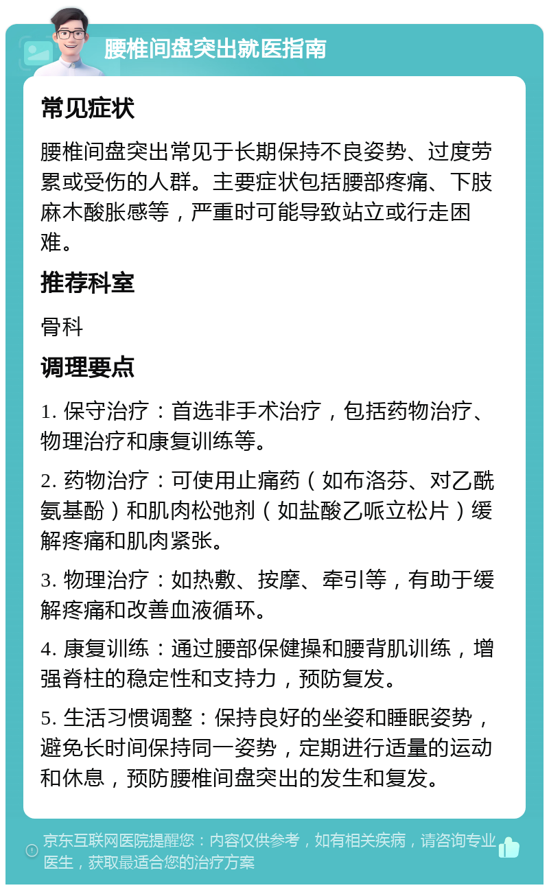 腰椎间盘突出就医指南 常见症状 腰椎间盘突出常见于长期保持不良姿势、过度劳累或受伤的人群。主要症状包括腰部疼痛、下肢麻木酸胀感等，严重时可能导致站立或行走困难。 推荐科室 骨科 调理要点 1. 保守治疗：首选非手术治疗，包括药物治疗、物理治疗和康复训练等。 2. 药物治疗：可使用止痛药（如布洛芬、对乙酰氨基酚）和肌肉松弛剂（如盐酸乙哌立松片）缓解疼痛和肌肉紧张。 3. 物理治疗：如热敷、按摩、牵引等，有助于缓解疼痛和改善血液循环。 4. 康复训练：通过腰部保健操和腰背肌训练，增强脊柱的稳定性和支持力，预防复发。 5. 生活习惯调整：保持良好的坐姿和睡眠姿势，避免长时间保持同一姿势，定期进行适量的运动和休息，预防腰椎间盘突出的发生和复发。