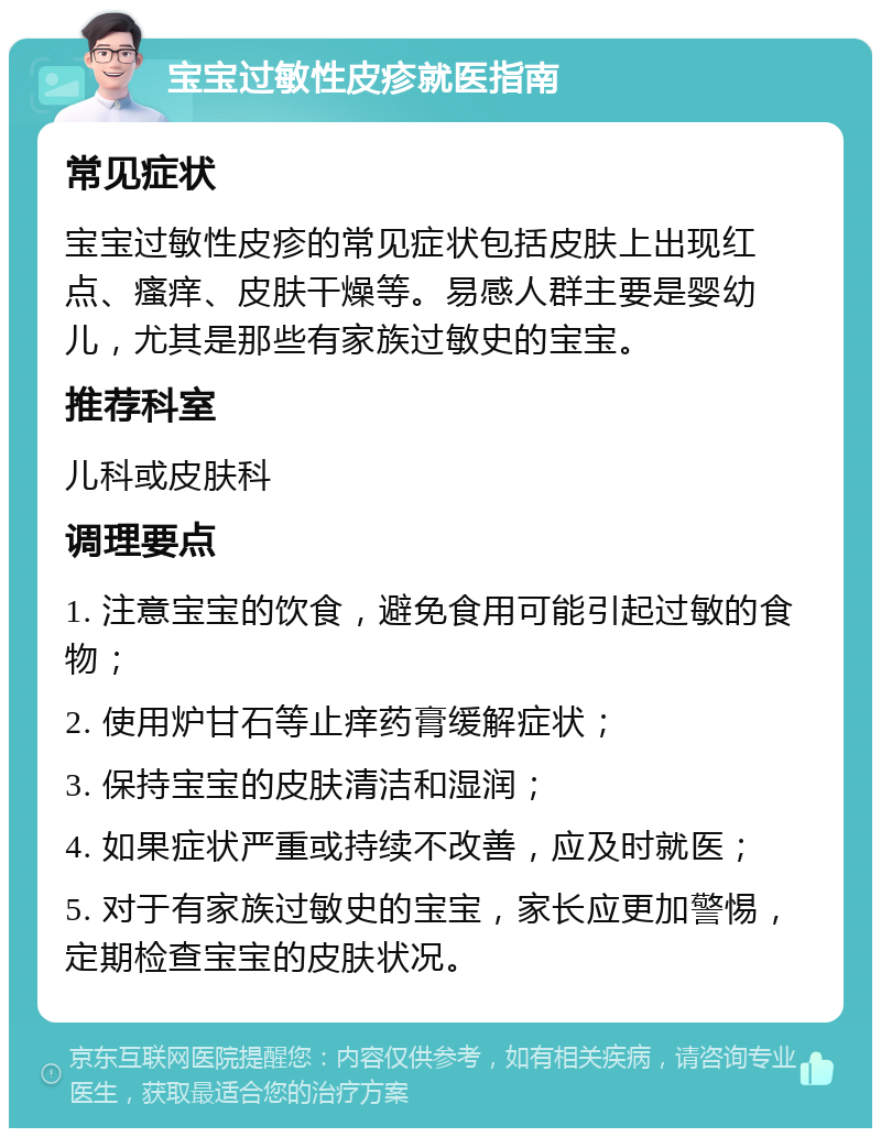 宝宝过敏性皮疹就医指南 常见症状 宝宝过敏性皮疹的常见症状包括皮肤上出现红点、瘙痒、皮肤干燥等。易感人群主要是婴幼儿，尤其是那些有家族过敏史的宝宝。 推荐科室 儿科或皮肤科 调理要点 1. 注意宝宝的饮食，避免食用可能引起过敏的食物； 2. 使用炉甘石等止痒药膏缓解症状； 3. 保持宝宝的皮肤清洁和湿润； 4. 如果症状严重或持续不改善，应及时就医； 5. 对于有家族过敏史的宝宝，家长应更加警惕，定期检查宝宝的皮肤状况。