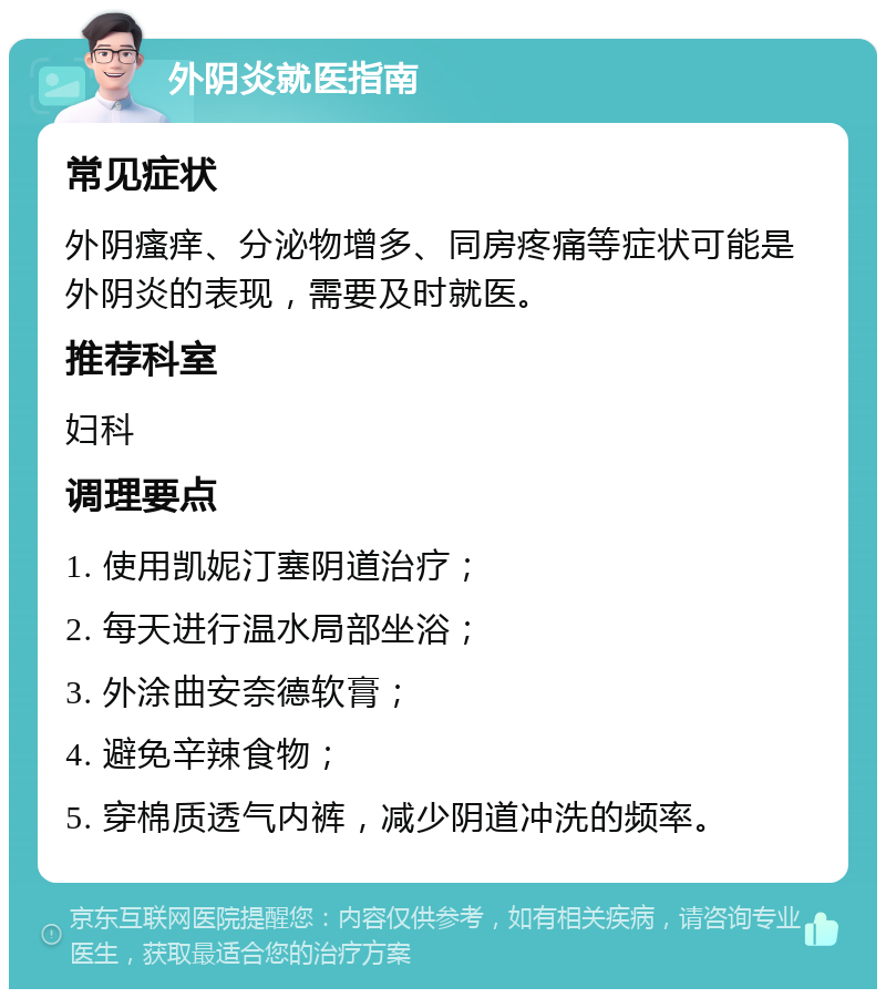 外阴炎就医指南 常见症状 外阴瘙痒、分泌物增多、同房疼痛等症状可能是外阴炎的表现，需要及时就医。 推荐科室 妇科 调理要点 1. 使用凯妮汀塞阴道治疗； 2. 每天进行温水局部坐浴； 3. 外涂曲安奈德软膏； 4. 避免辛辣食物； 5. 穿棉质透气内裤，减少阴道冲洗的频率。