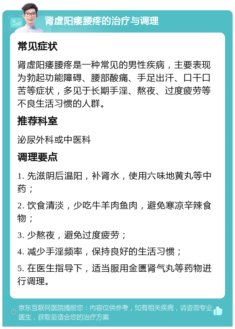 肾虚阳痿腰疼的治疗与调理 常见症状 肾虚阳痿腰疼是一种常见的男性疾病，主要表现为勃起功能障碍、腰部酸痛、手足出汗、口干口苦等症状，多见于长期手淫、熬夜、过度疲劳等不良生活习惯的人群。 推荐科室 泌尿外科或中医科 调理要点 1. 先滋阴后温阳，补肾水，使用六味地黄丸等中药； 2. 饮食清淡，少吃牛羊肉鱼肉，避免寒凉辛辣食物； 3. 少熬夜，避免过度疲劳； 4. 减少手淫频率，保持良好的生活习惯； 5. 在医生指导下，适当服用金匮肾气丸等药物进行调理。