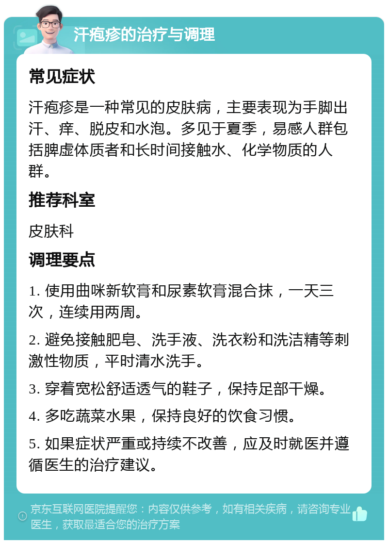 汗疱疹的治疗与调理 常见症状 汗疱疹是一种常见的皮肤病，主要表现为手脚出汗、痒、脱皮和水泡。多见于夏季，易感人群包括脾虚体质者和长时间接触水、化学物质的人群。 推荐科室 皮肤科 调理要点 1. 使用曲咪新软膏和尿素软膏混合抹，一天三次，连续用两周。 2. 避免接触肥皂、洗手液、洗衣粉和洗洁精等刺激性物质，平时清水洗手。 3. 穿着宽松舒适透气的鞋子，保持足部干燥。 4. 多吃蔬菜水果，保持良好的饮食习惯。 5. 如果症状严重或持续不改善，应及时就医并遵循医生的治疗建议。