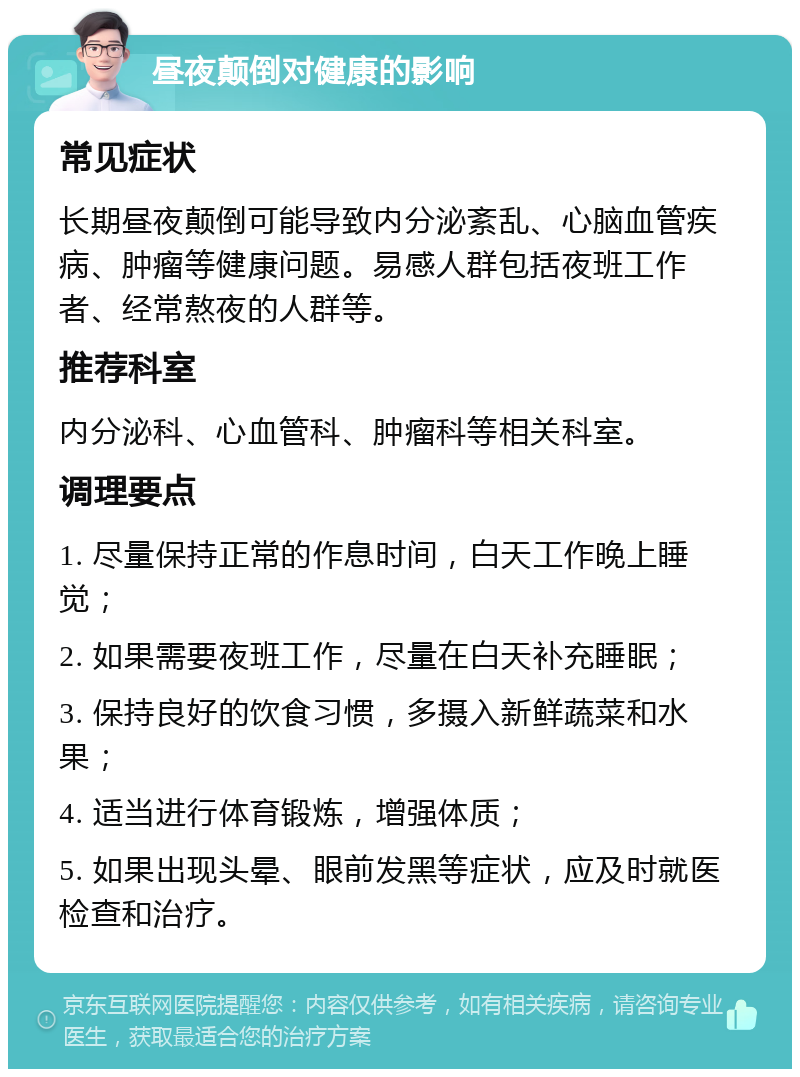 昼夜颠倒对健康的影响 常见症状 长期昼夜颠倒可能导致内分泌紊乱、心脑血管疾病、肿瘤等健康问题。易感人群包括夜班工作者、经常熬夜的人群等。 推荐科室 内分泌科、心血管科、肿瘤科等相关科室。 调理要点 1. 尽量保持正常的作息时间，白天工作晚上睡觉； 2. 如果需要夜班工作，尽量在白天补充睡眠； 3. 保持良好的饮食习惯，多摄入新鲜蔬菜和水果； 4. 适当进行体育锻炼，增强体质； 5. 如果出现头晕、眼前发黑等症状，应及时就医检查和治疗。