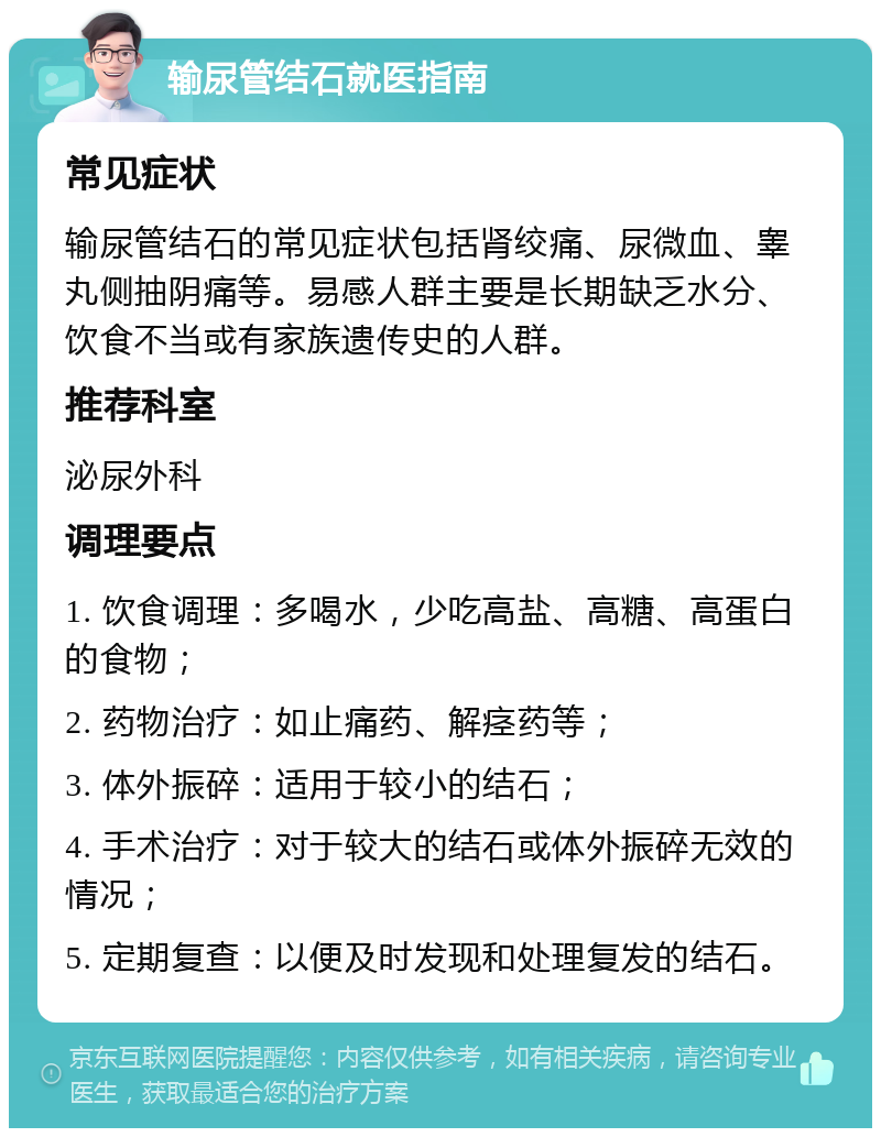 输尿管结石就医指南 常见症状 输尿管结石的常见症状包括肾绞痛、尿微血、睾丸侧抽阴痛等。易感人群主要是长期缺乏水分、饮食不当或有家族遗传史的人群。 推荐科室 泌尿外科 调理要点 1. 饮食调理：多喝水，少吃高盐、高糖、高蛋白的食物； 2. 药物治疗：如止痛药、解痉药等； 3. 体外振碎：适用于较小的结石； 4. 手术治疗：对于较大的结石或体外振碎无效的情况； 5. 定期复查：以便及时发现和处理复发的结石。