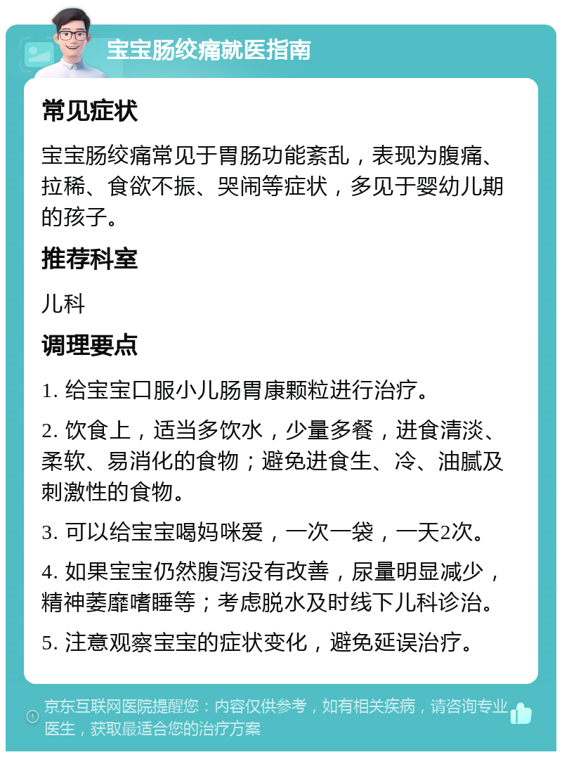 宝宝肠绞痛就医指南 常见症状 宝宝肠绞痛常见于胃肠功能紊乱，表现为腹痛、拉稀、食欲不振、哭闹等症状，多见于婴幼儿期的孩子。 推荐科室 儿科 调理要点 1. 给宝宝口服小儿肠胃康颗粒进行治疗。 2. 饮食上，适当多饮水，少量多餐，进食清淡、柔软、易消化的食物；避免进食生、冷、油腻及刺激性的食物。 3. 可以给宝宝喝妈咪爱，一次一袋，一天2次。 4. 如果宝宝仍然腹泻没有改善，尿量明显减少，精神萎靡嗜睡等；考虑脱水及时线下儿科诊治。 5. 注意观察宝宝的症状变化，避免延误治疗。