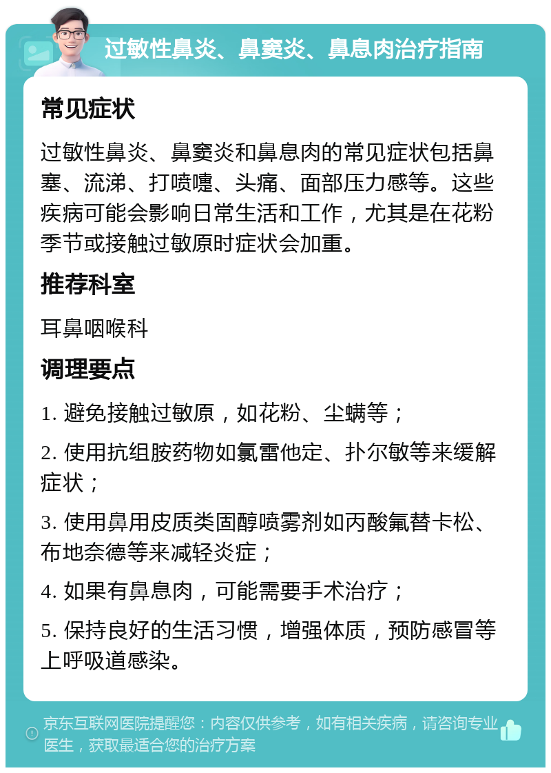 过敏性鼻炎、鼻窦炎、鼻息肉治疗指南 常见症状 过敏性鼻炎、鼻窦炎和鼻息肉的常见症状包括鼻塞、流涕、打喷嚏、头痛、面部压力感等。这些疾病可能会影响日常生活和工作，尤其是在花粉季节或接触过敏原时症状会加重。 推荐科室 耳鼻咽喉科 调理要点 1. 避免接触过敏原，如花粉、尘螨等； 2. 使用抗组胺药物如氯雷他定、扑尔敏等来缓解症状； 3. 使用鼻用皮质类固醇喷雾剂如丙酸氟替卡松、布地奈德等来减轻炎症； 4. 如果有鼻息肉，可能需要手术治疗； 5. 保持良好的生活习惯，增强体质，预防感冒等上呼吸道感染。