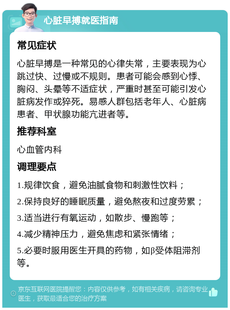 心脏早搏就医指南 常见症状 心脏早搏是一种常见的心律失常，主要表现为心跳过快、过慢或不规则。患者可能会感到心悸、胸闷、头晕等不适症状，严重时甚至可能引发心脏病发作或猝死。易感人群包括老年人、心脏病患者、甲状腺功能亢进者等。 推荐科室 心血管内科 调理要点 1.规律饮食，避免油腻食物和刺激性饮料； 2.保持良好的睡眠质量，避免熬夜和过度劳累； 3.适当进行有氧运动，如散步、慢跑等； 4.减少精神压力，避免焦虑和紧张情绪； 5.必要时服用医生开具的药物，如β受体阻滞剂等。