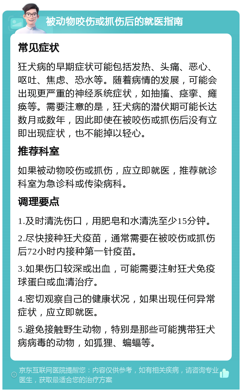 被动物咬伤或抓伤后的就医指南 常见症状 狂犬病的早期症状可能包括发热、头痛、恶心、呕吐、焦虑、恐水等。随着病情的发展，可能会出现更严重的神经系统症状，如抽搐、痉挛、瘫痪等。需要注意的是，狂犬病的潜伏期可能长达数月或数年，因此即使在被咬伤或抓伤后没有立即出现症状，也不能掉以轻心。 推荐科室 如果被动物咬伤或抓伤，应立即就医，推荐就诊科室为急诊科或传染病科。 调理要点 1.及时清洗伤口，用肥皂和水清洗至少15分钟。 2.尽快接种狂犬疫苗，通常需要在被咬伤或抓伤后72小时内接种第一针疫苗。 3.如果伤口较深或出血，可能需要注射狂犬免疫球蛋白或血清治疗。 4.密切观察自己的健康状况，如果出现任何异常症状，应立即就医。 5.避免接触野生动物，特别是那些可能携带狂犬病病毒的动物，如狐狸、蝙蝠等。