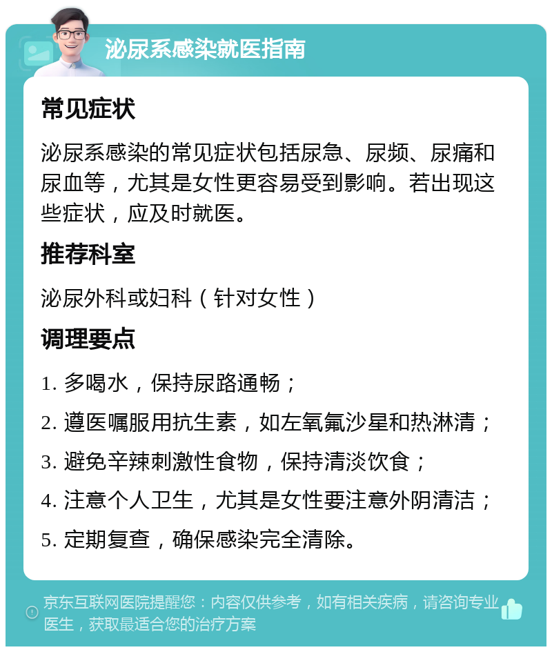 泌尿系感染就医指南 常见症状 泌尿系感染的常见症状包括尿急、尿频、尿痛和尿血等，尤其是女性更容易受到影响。若出现这些症状，应及时就医。 推荐科室 泌尿外科或妇科（针对女性） 调理要点 1. 多喝水，保持尿路通畅； 2. 遵医嘱服用抗生素，如左氧氟沙星和热淋清； 3. 避免辛辣刺激性食物，保持清淡饮食； 4. 注意个人卫生，尤其是女性要注意外阴清洁； 5. 定期复查，确保感染完全清除。