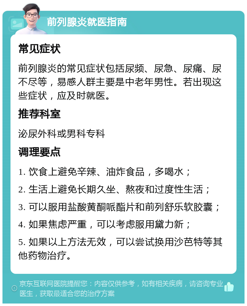 前列腺炎就医指南 常见症状 前列腺炎的常见症状包括尿频、尿急、尿痛、尿不尽等，易感人群主要是中老年男性。若出现这些症状，应及时就医。 推荐科室 泌尿外科或男科专科 调理要点 1. 饮食上避免辛辣、油炸食品，多喝水； 2. 生活上避免长期久坐、熬夜和过度性生活； 3. 可以服用盐酸黄酮哌酯片和前列舒乐软胶囊； 4. 如果焦虑严重，可以考虑服用黛力新； 5. 如果以上方法无效，可以尝试换用沙芭特等其他药物治疗。