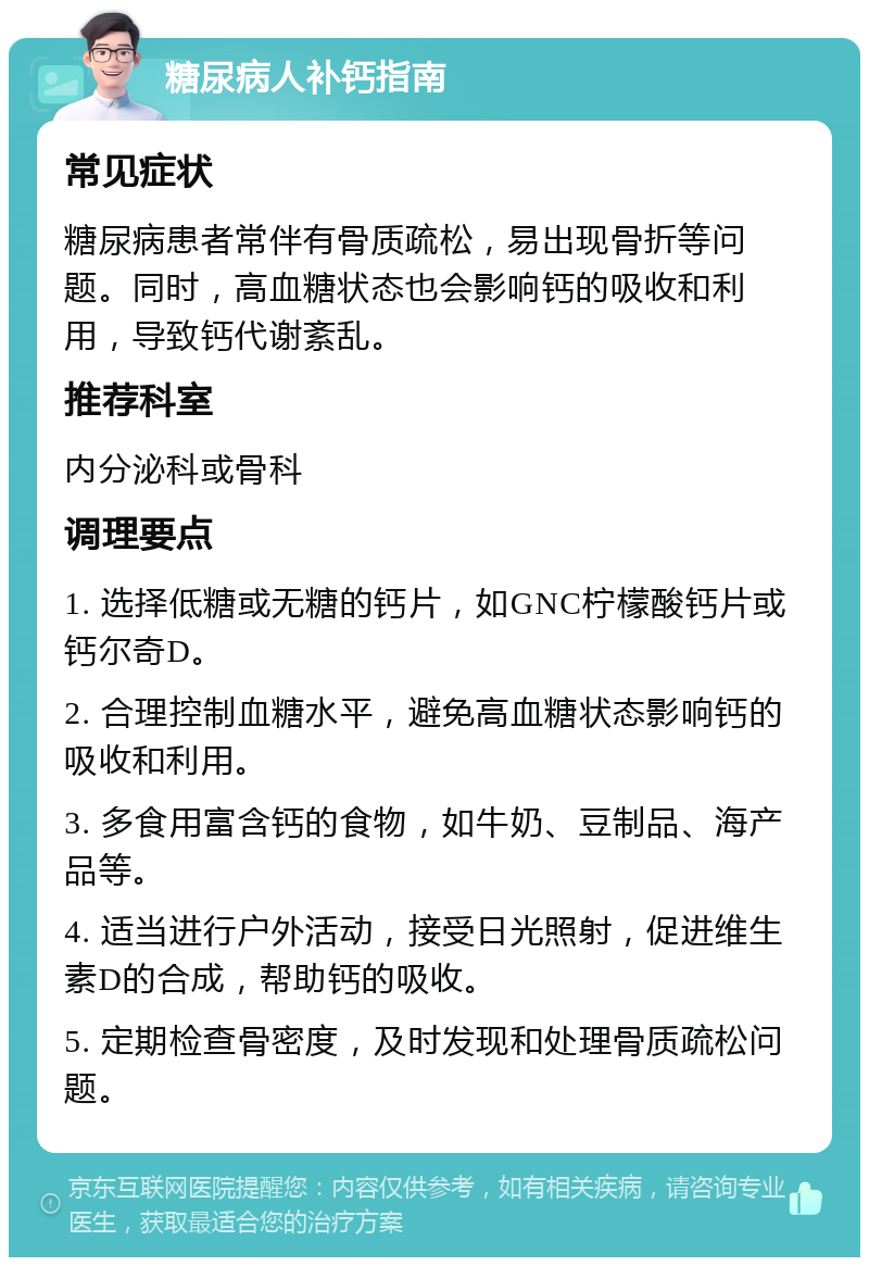 糖尿病人补钙指南 常见症状 糖尿病患者常伴有骨质疏松，易出现骨折等问题。同时，高血糖状态也会影响钙的吸收和利用，导致钙代谢紊乱。 推荐科室 内分泌科或骨科 调理要点 1. 选择低糖或无糖的钙片，如GNC柠檬酸钙片或钙尔奇D。 2. 合理控制血糖水平，避免高血糖状态影响钙的吸收和利用。 3. 多食用富含钙的食物，如牛奶、豆制品、海产品等。 4. 适当进行户外活动，接受日光照射，促进维生素D的合成，帮助钙的吸收。 5. 定期检查骨密度，及时发现和处理骨质疏松问题。