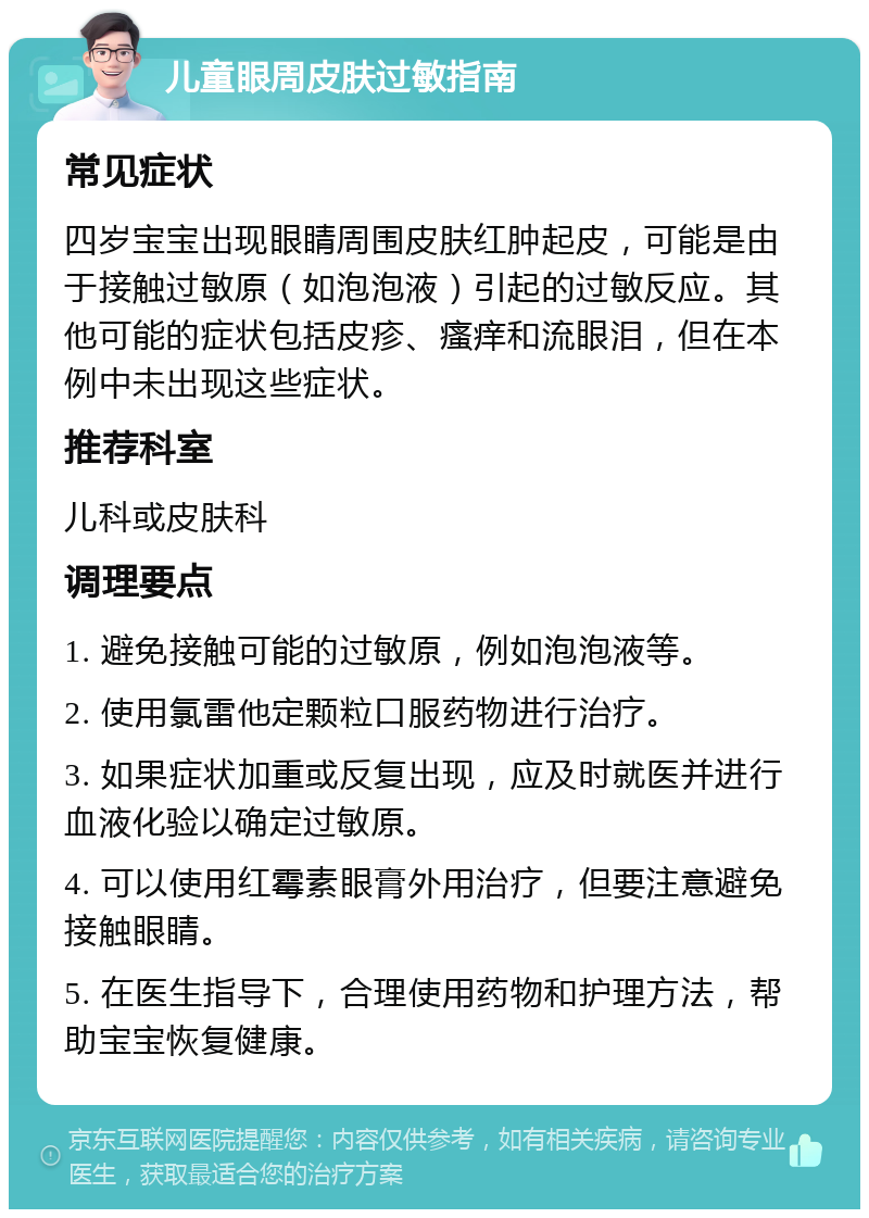 儿童眼周皮肤过敏指南 常见症状 四岁宝宝出现眼睛周围皮肤红肿起皮，可能是由于接触过敏原（如泡泡液）引起的过敏反应。其他可能的症状包括皮疹、瘙痒和流眼泪，但在本例中未出现这些症状。 推荐科室 儿科或皮肤科 调理要点 1. 避免接触可能的过敏原，例如泡泡液等。 2. 使用氯雷他定颗粒口服药物进行治疗。 3. 如果症状加重或反复出现，应及时就医并进行血液化验以确定过敏原。 4. 可以使用红霉素眼膏外用治疗，但要注意避免接触眼睛。 5. 在医生指导下，合理使用药物和护理方法，帮助宝宝恢复健康。