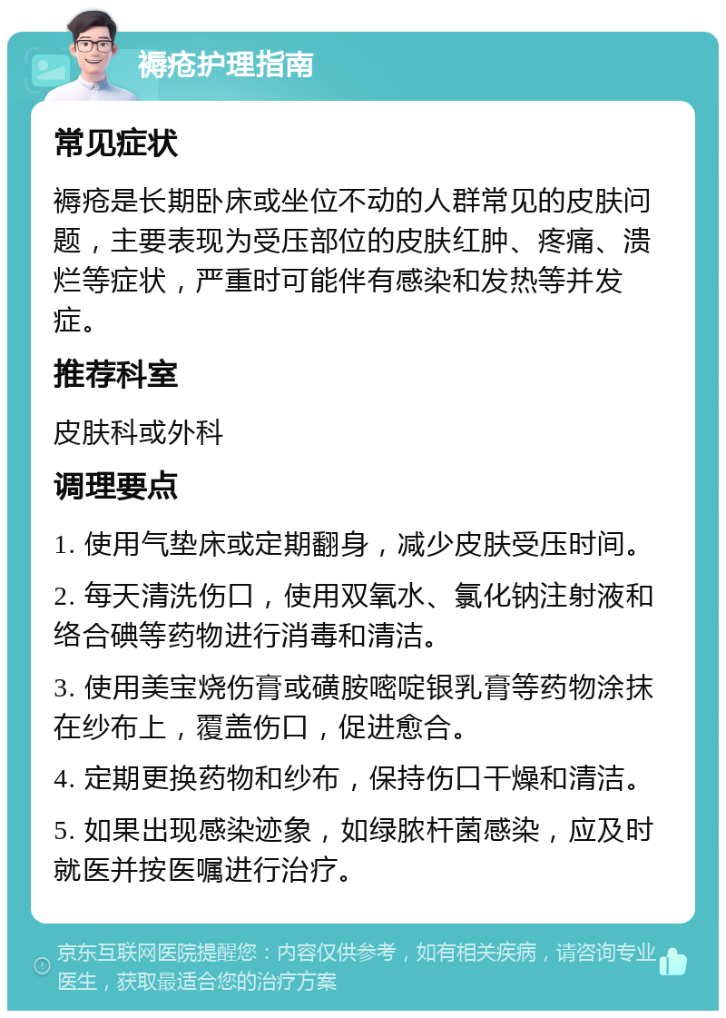 褥疮护理指南 常见症状 褥疮是长期卧床或坐位不动的人群常见的皮肤问题，主要表现为受压部位的皮肤红肿、疼痛、溃烂等症状，严重时可能伴有感染和发热等并发症。 推荐科室 皮肤科或外科 调理要点 1. 使用气垫床或定期翻身，减少皮肤受压时间。 2. 每天清洗伤口，使用双氧水、氯化钠注射液和络合碘等药物进行消毒和清洁。 3. 使用美宝烧伤膏或磺胺嘧啶银乳膏等药物涂抹在纱布上，覆盖伤口，促进愈合。 4. 定期更换药物和纱布，保持伤口干燥和清洁。 5. 如果出现感染迹象，如绿脓杆菌感染，应及时就医并按医嘱进行治疗。