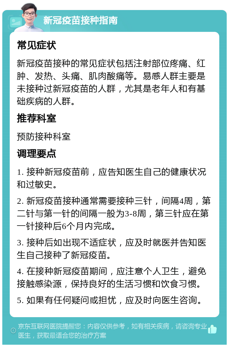 新冠疫苗接种指南 常见症状 新冠疫苗接种的常见症状包括注射部位疼痛、红肿、发热、头痛、肌肉酸痛等。易感人群主要是未接种过新冠疫苗的人群，尤其是老年人和有基础疾病的人群。 推荐科室 预防接种科室 调理要点 1. 接种新冠疫苗前，应告知医生自己的健康状况和过敏史。 2. 新冠疫苗接种通常需要接种三针，间隔4周，第二针与第一针的间隔一般为3-8周，第三针应在第一针接种后6个月内完成。 3. 接种后如出现不适症状，应及时就医并告知医生自己接种了新冠疫苗。 4. 在接种新冠疫苗期间，应注意个人卫生，避免接触感染源，保持良好的生活习惯和饮食习惯。 5. 如果有任何疑问或担忧，应及时向医生咨询。