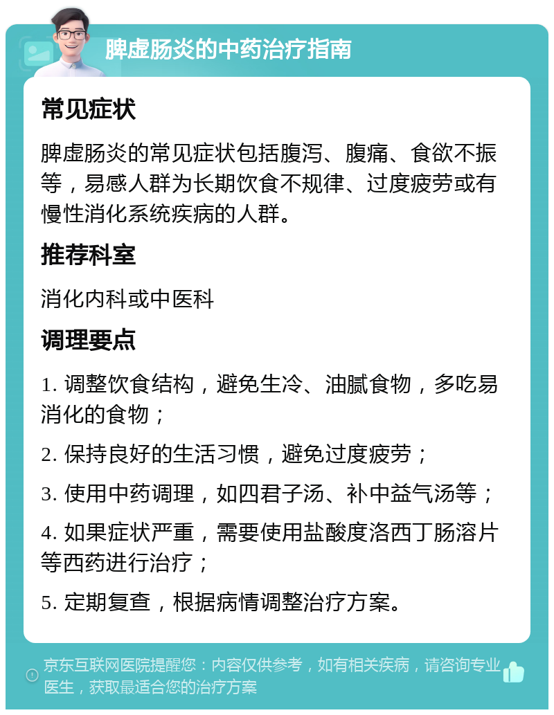 脾虚肠炎的中药治疗指南 常见症状 脾虚肠炎的常见症状包括腹泻、腹痛、食欲不振等，易感人群为长期饮食不规律、过度疲劳或有慢性消化系统疾病的人群。 推荐科室 消化内科或中医科 调理要点 1. 调整饮食结构，避免生冷、油腻食物，多吃易消化的食物； 2. 保持良好的生活习惯，避免过度疲劳； 3. 使用中药调理，如四君子汤、补中益气汤等； 4. 如果症状严重，需要使用盐酸度洛西丁肠溶片等西药进行治疗； 5. 定期复查，根据病情调整治疗方案。