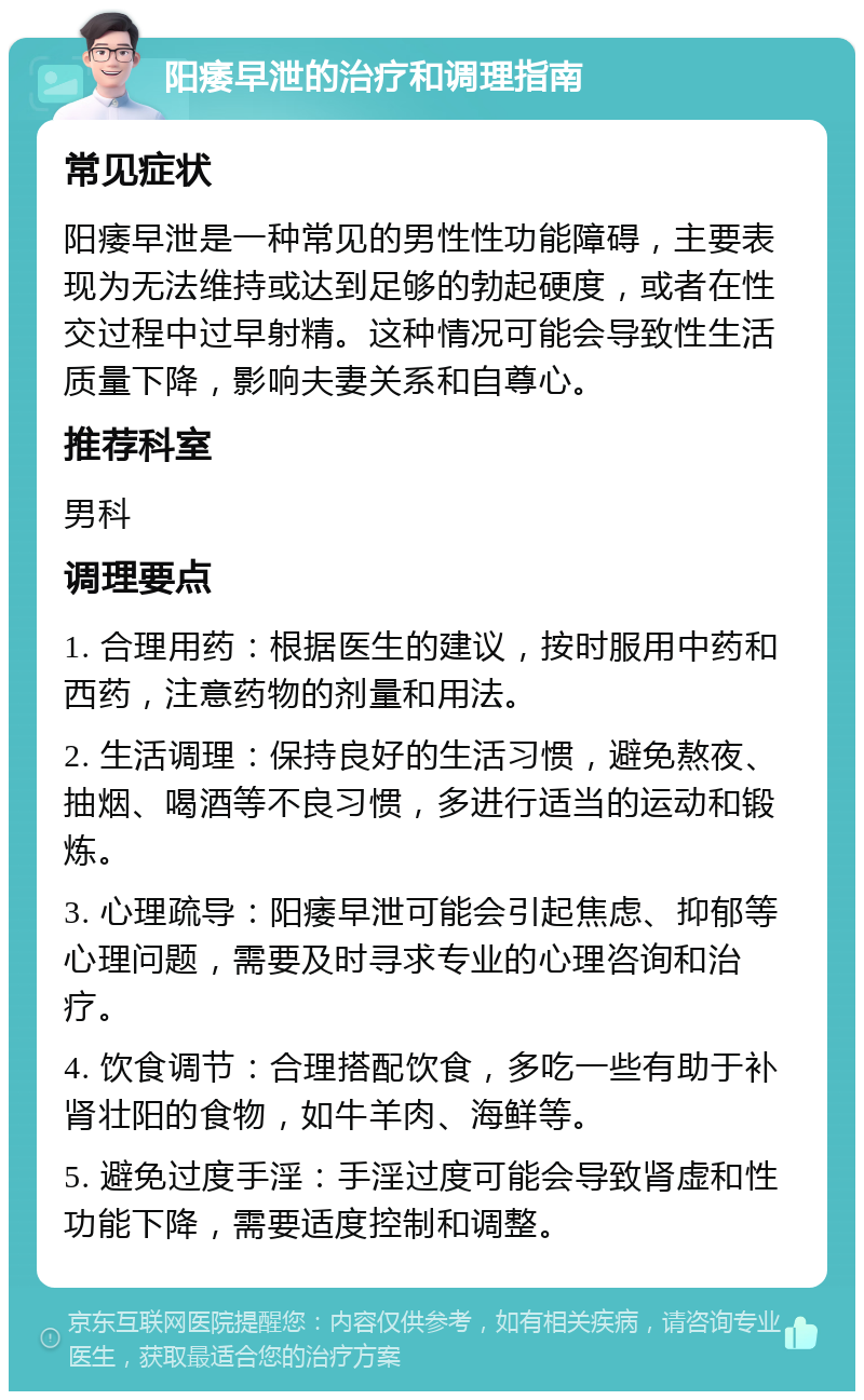 阳痿早泄的治疗和调理指南 常见症状 阳痿早泄是一种常见的男性性功能障碍，主要表现为无法维持或达到足够的勃起硬度，或者在性交过程中过早射精。这种情况可能会导致性生活质量下降，影响夫妻关系和自尊心。 推荐科室 男科 调理要点 1. 合理用药：根据医生的建议，按时服用中药和西药，注意药物的剂量和用法。 2. 生活调理：保持良好的生活习惯，避免熬夜、抽烟、喝酒等不良习惯，多进行适当的运动和锻炼。 3. 心理疏导：阳痿早泄可能会引起焦虑、抑郁等心理问题，需要及时寻求专业的心理咨询和治疗。 4. 饮食调节：合理搭配饮食，多吃一些有助于补肾壮阳的食物，如牛羊肉、海鲜等。 5. 避免过度手淫：手淫过度可能会导致肾虚和性功能下降，需要适度控制和调整。