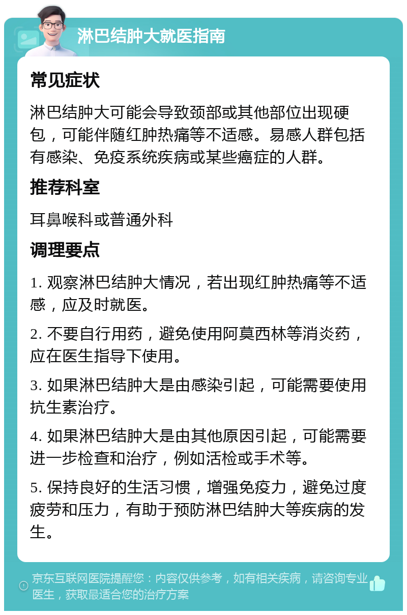 淋巴结肿大就医指南 常见症状 淋巴结肿大可能会导致颈部或其他部位出现硬包，可能伴随红肿热痛等不适感。易感人群包括有感染、免疫系统疾病或某些癌症的人群。 推荐科室 耳鼻喉科或普通外科 调理要点 1. 观察淋巴结肿大情况，若出现红肿热痛等不适感，应及时就医。 2. 不要自行用药，避免使用阿莫西林等消炎药，应在医生指导下使用。 3. 如果淋巴结肿大是由感染引起，可能需要使用抗生素治疗。 4. 如果淋巴结肿大是由其他原因引起，可能需要进一步检查和治疗，例如活检或手术等。 5. 保持良好的生活习惯，增强免疫力，避免过度疲劳和压力，有助于预防淋巴结肿大等疾病的发生。