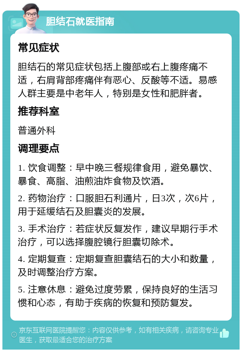 胆结石就医指南 常见症状 胆结石的常见症状包括上腹部或右上腹疼痛不适，右肩背部疼痛伴有恶心、反酸等不适。易感人群主要是中老年人，特别是女性和肥胖者。 推荐科室 普通外科 调理要点 1. 饮食调整：早中晚三餐规律食用，避免暴饮、暴食、高脂、油煎油炸食物及饮酒。 2. 药物治疗：口服胆石利通片，日3次，次6片，用于延缓结石及胆囊炎的发展。 3. 手术治疗：若症状反复发作，建议早期行手术治疗，可以选择腹腔镜行胆囊切除术。 4. 定期复查：定期复查胆囊结石的大小和数量，及时调整治疗方案。 5. 注意休息：避免过度劳累，保持良好的生活习惯和心态，有助于疾病的恢复和预防复发。