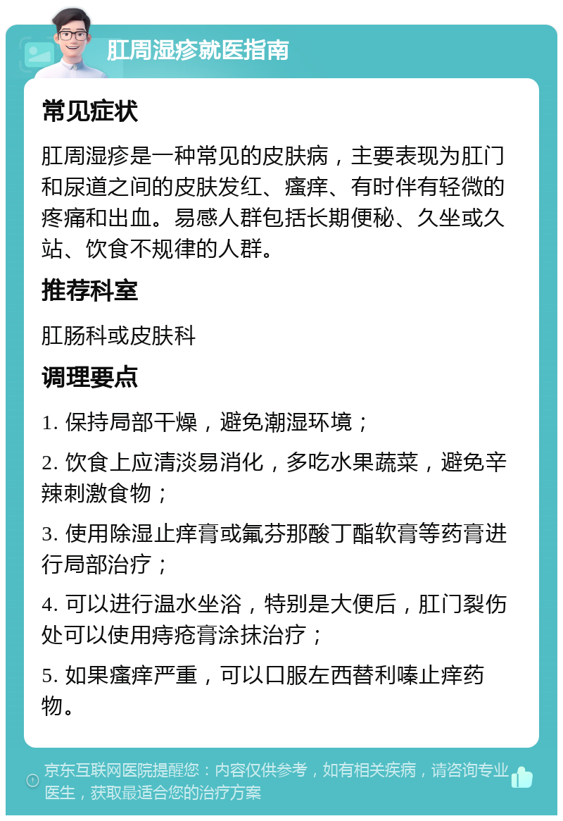 肛周湿疹就医指南 常见症状 肛周湿疹是一种常见的皮肤病，主要表现为肛门和尿道之间的皮肤发红、瘙痒、有时伴有轻微的疼痛和出血。易感人群包括长期便秘、久坐或久站、饮食不规律的人群。 推荐科室 肛肠科或皮肤科 调理要点 1. 保持局部干燥，避免潮湿环境； 2. 饮食上应清淡易消化，多吃水果蔬菜，避免辛辣刺激食物； 3. 使用除湿止痒膏或氟芬那酸丁酯软膏等药膏进行局部治疗； 4. 可以进行温水坐浴，特别是大便后，肛门裂伤处可以使用痔疮膏涂抹治疗； 5. 如果瘙痒严重，可以口服左西替利嗪止痒药物。