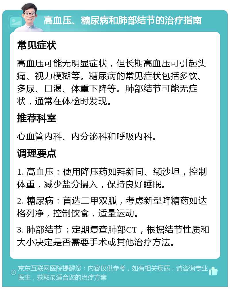 高血压、糖尿病和肺部结节的治疗指南 常见症状 高血压可能无明显症状，但长期高血压可引起头痛、视力模糊等。糖尿病的常见症状包括多饮、多尿、口渴、体重下降等。肺部结节可能无症状，通常在体检时发现。 推荐科室 心血管内科、内分泌科和呼吸内科。 调理要点 1. 高血压：使用降压药如拜新同、缬沙坦，控制体重，减少盐分摄入，保持良好睡眠。 2. 糖尿病：首选二甲双胍，考虑新型降糖药如达格列净，控制饮食，适量运动。 3. 肺部结节：定期复查肺部CT，根据结节性质和大小决定是否需要手术或其他治疗方法。