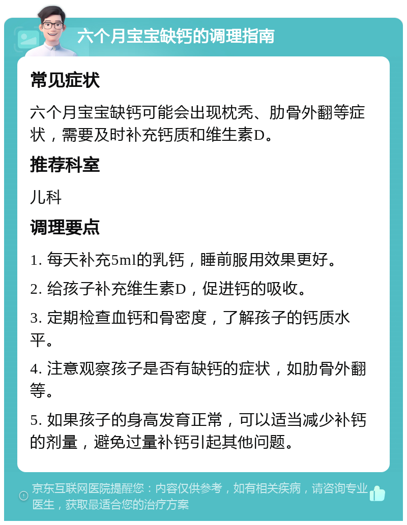 六个月宝宝缺钙的调理指南 常见症状 六个月宝宝缺钙可能会出现枕秃、肋骨外翻等症状，需要及时补充钙质和维生素D。 推荐科室 儿科 调理要点 1. 每天补充5ml的乳钙，睡前服用效果更好。 2. 给孩子补充维生素D，促进钙的吸收。 3. 定期检查血钙和骨密度，了解孩子的钙质水平。 4. 注意观察孩子是否有缺钙的症状，如肋骨外翻等。 5. 如果孩子的身高发育正常，可以适当减少补钙的剂量，避免过量补钙引起其他问题。