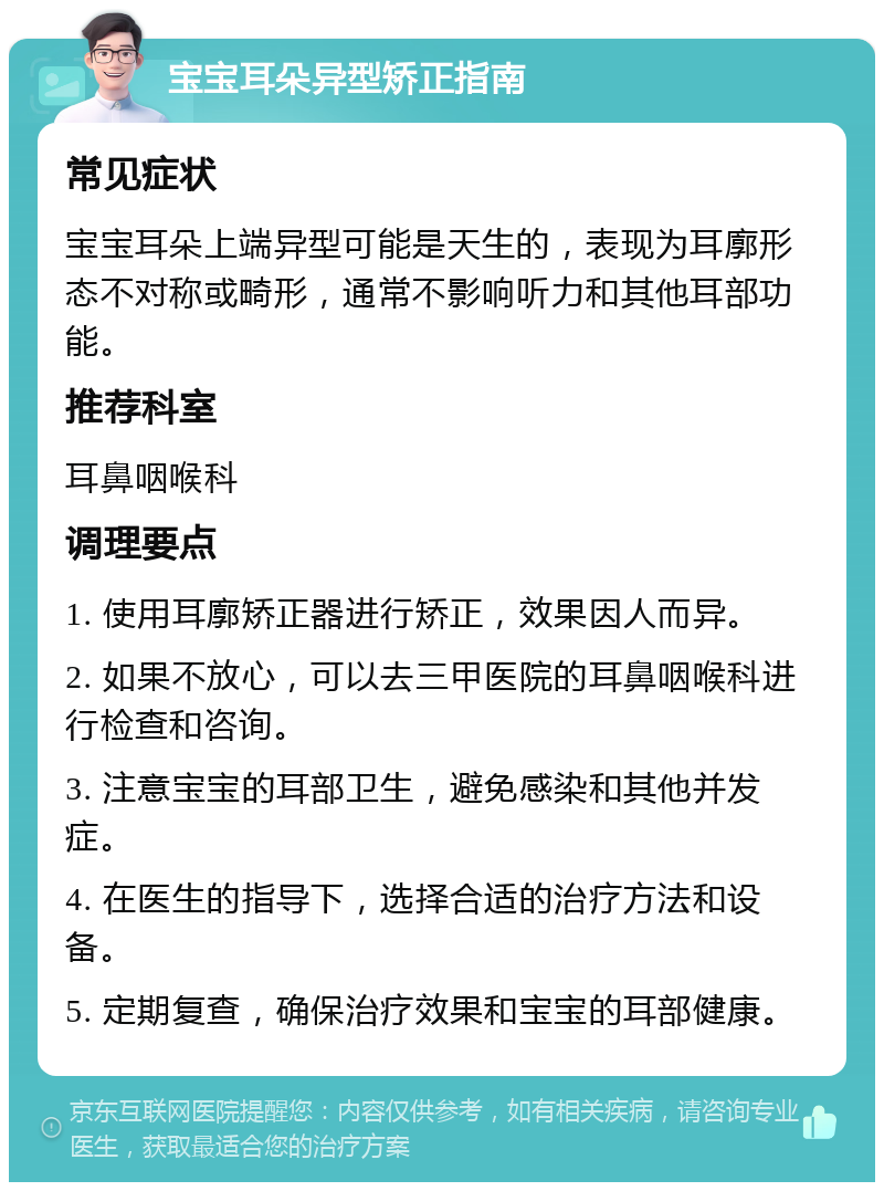 宝宝耳朵异型矫正指南 常见症状 宝宝耳朵上端异型可能是天生的，表现为耳廓形态不对称或畸形，通常不影响听力和其他耳部功能。 推荐科室 耳鼻咽喉科 调理要点 1. 使用耳廓矫正器进行矫正，效果因人而异。 2. 如果不放心，可以去三甲医院的耳鼻咽喉科进行检查和咨询。 3. 注意宝宝的耳部卫生，避免感染和其他并发症。 4. 在医生的指导下，选择合适的治疗方法和设备。 5. 定期复查，确保治疗效果和宝宝的耳部健康。