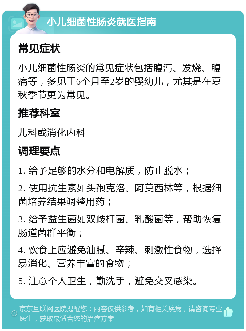 小儿细菌性肠炎就医指南 常见症状 小儿细菌性肠炎的常见症状包括腹泻、发烧、腹痛等，多见于6个月至2岁的婴幼儿，尤其是在夏秋季节更为常见。 推荐科室 儿科或消化内科 调理要点 1. 给予足够的水分和电解质，防止脱水； 2. 使用抗生素如头孢克洛、阿莫西林等，根据细菌培养结果调整用药； 3. 给予益生菌如双歧杆菌、乳酸菌等，帮助恢复肠道菌群平衡； 4. 饮食上应避免油腻、辛辣、刺激性食物，选择易消化、营养丰富的食物； 5. 注意个人卫生，勤洗手，避免交叉感染。