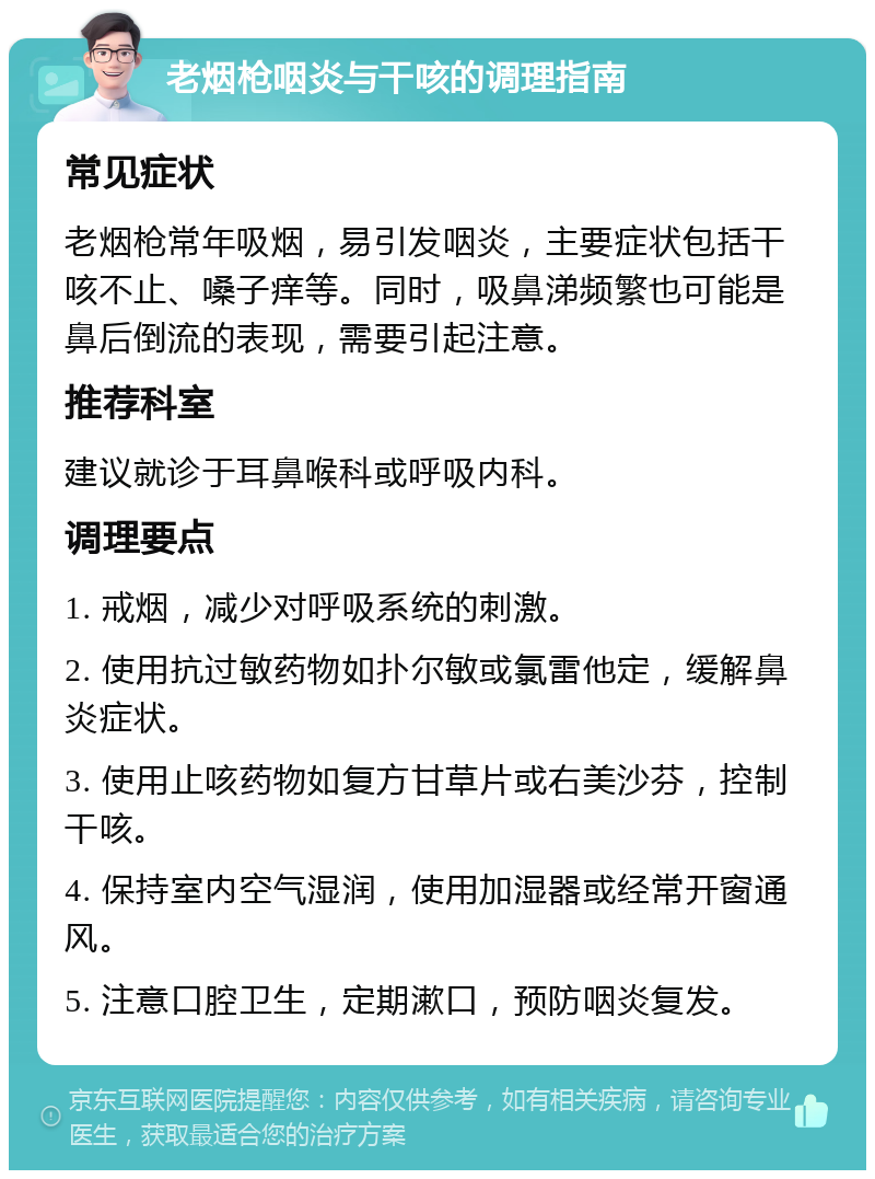 老烟枪咽炎与干咳的调理指南 常见症状 老烟枪常年吸烟，易引发咽炎，主要症状包括干咳不止、嗓子痒等。同时，吸鼻涕频繁也可能是鼻后倒流的表现，需要引起注意。 推荐科室 建议就诊于耳鼻喉科或呼吸内科。 调理要点 1. 戒烟，减少对呼吸系统的刺激。 2. 使用抗过敏药物如扑尔敏或氯雷他定，缓解鼻炎症状。 3. 使用止咳药物如复方甘草片或右美沙芬，控制干咳。 4. 保持室内空气湿润，使用加湿器或经常开窗通风。 5. 注意口腔卫生，定期漱口，预防咽炎复发。