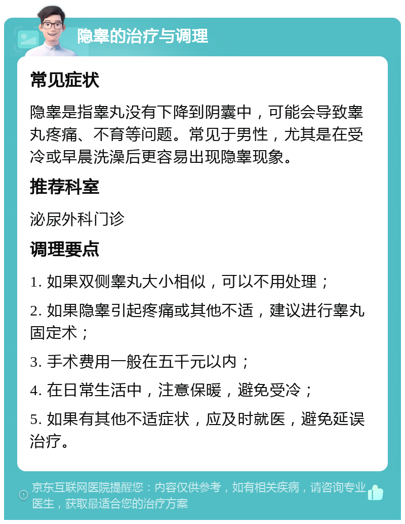 隐睾的治疗与调理 常见症状 隐睾是指睾丸没有下降到阴囊中，可能会导致睾丸疼痛、不育等问题。常见于男性，尤其是在受冷或早晨洗澡后更容易出现隐睾现象。 推荐科室 泌尿外科门诊 调理要点 1. 如果双侧睾丸大小相似，可以不用处理； 2. 如果隐睾引起疼痛或其他不适，建议进行睾丸固定术； 3. 手术费用一般在五千元以内； 4. 在日常生活中，注意保暖，避免受冷； 5. 如果有其他不适症状，应及时就医，避免延误治疗。