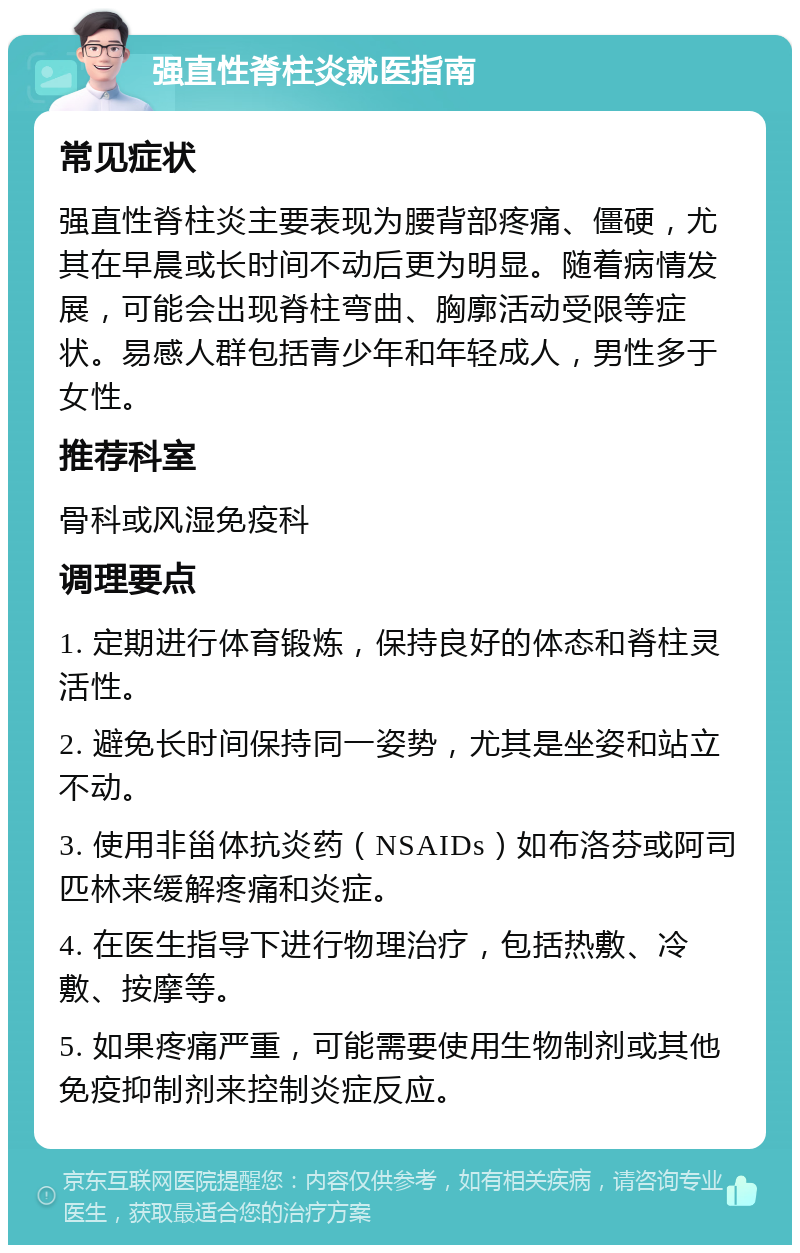 强直性脊柱炎就医指南 常见症状 强直性脊柱炎主要表现为腰背部疼痛、僵硬，尤其在早晨或长时间不动后更为明显。随着病情发展，可能会出现脊柱弯曲、胸廓活动受限等症状。易感人群包括青少年和年轻成人，男性多于女性。 推荐科室 骨科或风湿免疫科 调理要点 1. 定期进行体育锻炼，保持良好的体态和脊柱灵活性。 2. 避免长时间保持同一姿势，尤其是坐姿和站立不动。 3. 使用非甾体抗炎药（NSAIDs）如布洛芬或阿司匹林来缓解疼痛和炎症。 4. 在医生指导下进行物理治疗，包括热敷、冷敷、按摩等。 5. 如果疼痛严重，可能需要使用生物制剂或其他免疫抑制剂来控制炎症反应。