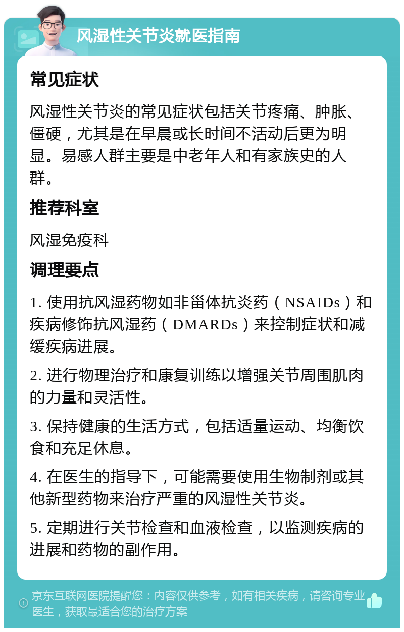 风湿性关节炎就医指南 常见症状 风湿性关节炎的常见症状包括关节疼痛、肿胀、僵硬，尤其是在早晨或长时间不活动后更为明显。易感人群主要是中老年人和有家族史的人群。 推荐科室 风湿免疫科 调理要点 1. 使用抗风湿药物如非甾体抗炎药（NSAIDs）和疾病修饰抗风湿药（DMARDs）来控制症状和减缓疾病进展。 2. 进行物理治疗和康复训练以增强关节周围肌肉的力量和灵活性。 3. 保持健康的生活方式，包括适量运动、均衡饮食和充足休息。 4. 在医生的指导下，可能需要使用生物制剂或其他新型药物来治疗严重的风湿性关节炎。 5. 定期进行关节检查和血液检查，以监测疾病的进展和药物的副作用。