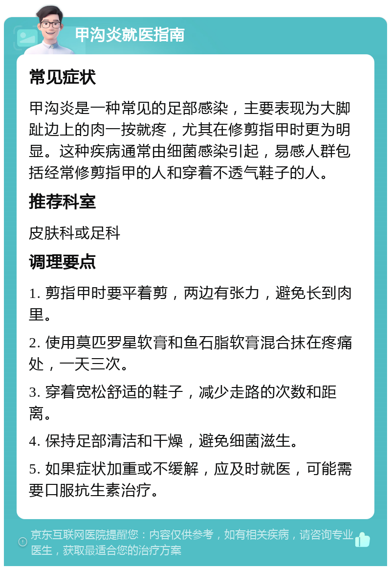 甲沟炎就医指南 常见症状 甲沟炎是一种常见的足部感染，主要表现为大脚趾边上的肉一按就疼，尤其在修剪指甲时更为明显。这种疾病通常由细菌感染引起，易感人群包括经常修剪指甲的人和穿着不透气鞋子的人。 推荐科室 皮肤科或足科 调理要点 1. 剪指甲时要平着剪，两边有张力，避免长到肉里。 2. 使用莫匹罗星软膏和鱼石脂软膏混合抹在疼痛处，一天三次。 3. 穿着宽松舒适的鞋子，减少走路的次数和距离。 4. 保持足部清洁和干燥，避免细菌滋生。 5. 如果症状加重或不缓解，应及时就医，可能需要口服抗生素治疗。