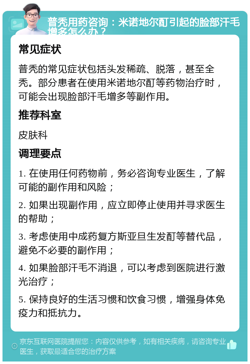 普秃用药咨询：米诺地尔酊引起的脸部汗毛增多怎么办？ 常见症状 普秃的常见症状包括头发稀疏、脱落，甚至全秃。部分患者在使用米诺地尔酊等药物治疗时，可能会出现脸部汗毛增多等副作用。 推荐科室 皮肤科 调理要点 1. 在使用任何药物前，务必咨询专业医生，了解可能的副作用和风险； 2. 如果出现副作用，应立即停止使用并寻求医生的帮助； 3. 考虑使用中成药复方斯亚旦生发酊等替代品，避免不必要的副作用； 4. 如果脸部汗毛不消退，可以考虑到医院进行激光治疗； 5. 保持良好的生活习惯和饮食习惯，增强身体免疫力和抵抗力。