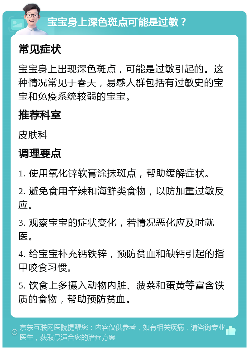 宝宝身上深色斑点可能是过敏？ 常见症状 宝宝身上出现深色斑点，可能是过敏引起的。这种情况常见于春天，易感人群包括有过敏史的宝宝和免疫系统较弱的宝宝。 推荐科室 皮肤科 调理要点 1. 使用氧化锌软膏涂抹斑点，帮助缓解症状。 2. 避免食用辛辣和海鲜类食物，以防加重过敏反应。 3. 观察宝宝的症状变化，若情况恶化应及时就医。 4. 给宝宝补充钙铁锌，预防贫血和缺钙引起的指甲咬食习惯。 5. 饮食上多摄入动物内脏、菠菜和蛋黄等富含铁质的食物，帮助预防贫血。