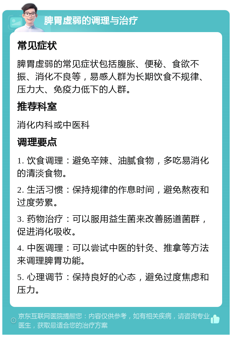 脾胃虚弱的调理与治疗 常见症状 脾胃虚弱的常见症状包括腹胀、便秘、食欲不振、消化不良等，易感人群为长期饮食不规律、压力大、免疫力低下的人群。 推荐科室 消化内科或中医科 调理要点 1. 饮食调理：避免辛辣、油腻食物，多吃易消化的清淡食物。 2. 生活习惯：保持规律的作息时间，避免熬夜和过度劳累。 3. 药物治疗：可以服用益生菌来改善肠道菌群，促进消化吸收。 4. 中医调理：可以尝试中医的针灸、推拿等方法来调理脾胃功能。 5. 心理调节：保持良好的心态，避免过度焦虑和压力。