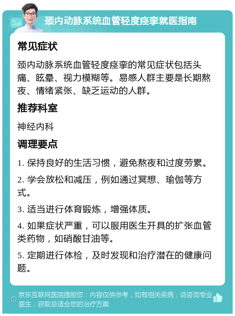 颈内动脉系统血管轻度痉挛就医指南 常见症状 颈内动脉系统血管轻度痉挛的常见症状包括头痛、眩晕、视力模糊等。易感人群主要是长期熬夜、情绪紧张、缺乏运动的人群。 推荐科室 神经内科 调理要点 1. 保持良好的生活习惯，避免熬夜和过度劳累。 2. 学会放松和减压，例如通过冥想、瑜伽等方式。 3. 适当进行体育锻炼，增强体质。 4. 如果症状严重，可以服用医生开具的扩张血管类药物，如硝酸甘油等。 5. 定期进行体检，及时发现和治疗潜在的健康问题。