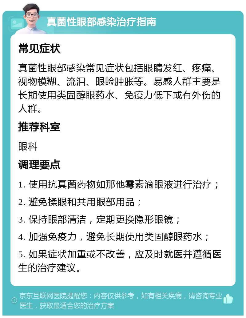 真菌性眼部感染治疗指南 常见症状 真菌性眼部感染常见症状包括眼睛发红、疼痛、视物模糊、流泪、眼睑肿胀等。易感人群主要是长期使用类固醇眼药水、免疫力低下或有外伤的人群。 推荐科室 眼科 调理要点 1. 使用抗真菌药物如那他霉素滴眼液进行治疗； 2. 避免揉眼和共用眼部用品； 3. 保持眼部清洁，定期更换隐形眼镜； 4. 加强免疫力，避免长期使用类固醇眼药水； 5. 如果症状加重或不改善，应及时就医并遵循医生的治疗建议。