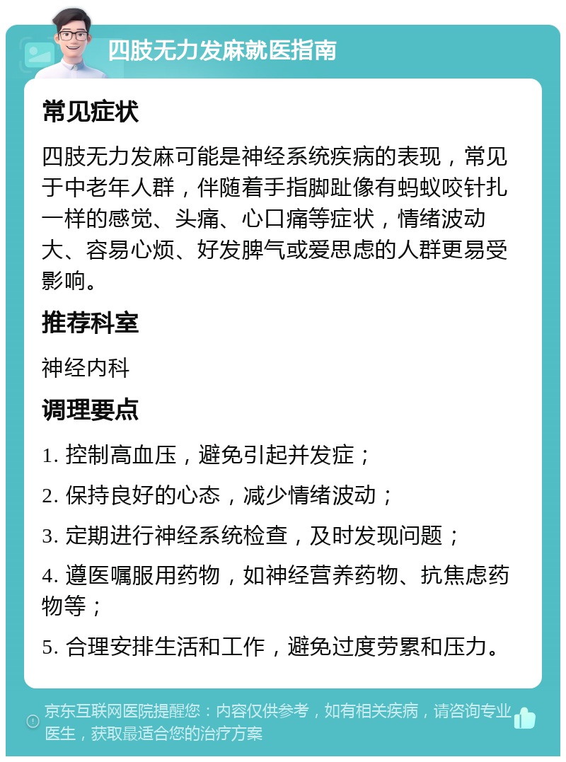 四肢无力发麻就医指南 常见症状 四肢无力发麻可能是神经系统疾病的表现，常见于中老年人群，伴随着手指脚趾像有蚂蚁咬针扎一样的感觉、头痛、心口痛等症状，情绪波动大、容易心烦、好发脾气或爱思虑的人群更易受影响。 推荐科室 神经内科 调理要点 1. 控制高血压，避免引起并发症； 2. 保持良好的心态，减少情绪波动； 3. 定期进行神经系统检查，及时发现问题； 4. 遵医嘱服用药物，如神经营养药物、抗焦虑药物等； 5. 合理安排生活和工作，避免过度劳累和压力。