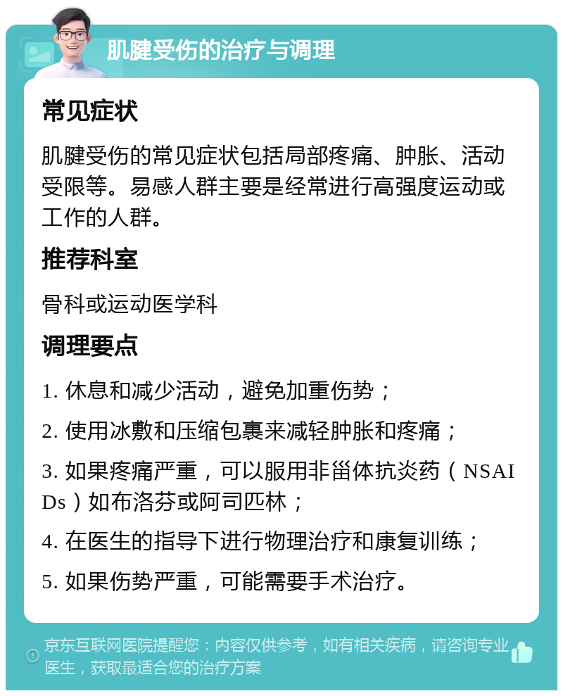 肌腱受伤的治疗与调理 常见症状 肌腱受伤的常见症状包括局部疼痛、肿胀、活动受限等。易感人群主要是经常进行高强度运动或工作的人群。 推荐科室 骨科或运动医学科 调理要点 1. 休息和减少活动，避免加重伤势； 2. 使用冰敷和压缩包裹来减轻肿胀和疼痛； 3. 如果疼痛严重，可以服用非甾体抗炎药（NSAIDs）如布洛芬或阿司匹林； 4. 在医生的指导下进行物理治疗和康复训练； 5. 如果伤势严重，可能需要手术治疗。