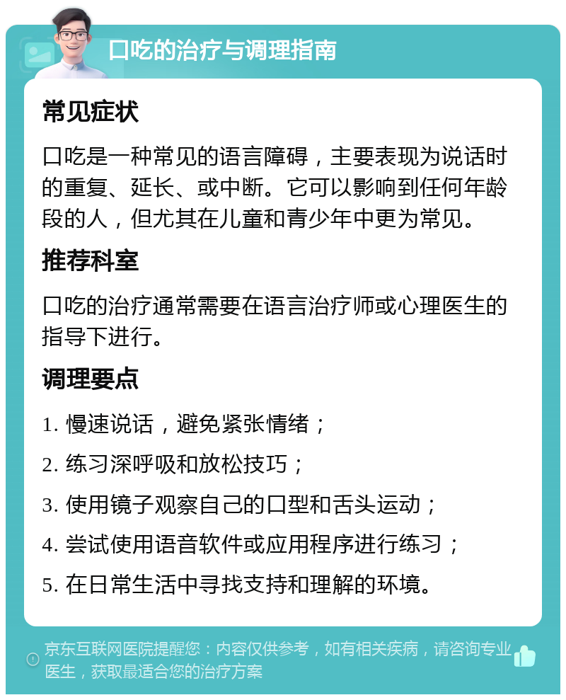 口吃的治疗与调理指南 常见症状 口吃是一种常见的语言障碍，主要表现为说话时的重复、延长、或中断。它可以影响到任何年龄段的人，但尤其在儿童和青少年中更为常见。 推荐科室 口吃的治疗通常需要在语言治疗师或心理医生的指导下进行。 调理要点 1. 慢速说话，避免紧张情绪； 2. 练习深呼吸和放松技巧； 3. 使用镜子观察自己的口型和舌头运动； 4. 尝试使用语音软件或应用程序进行练习； 5. 在日常生活中寻找支持和理解的环境。