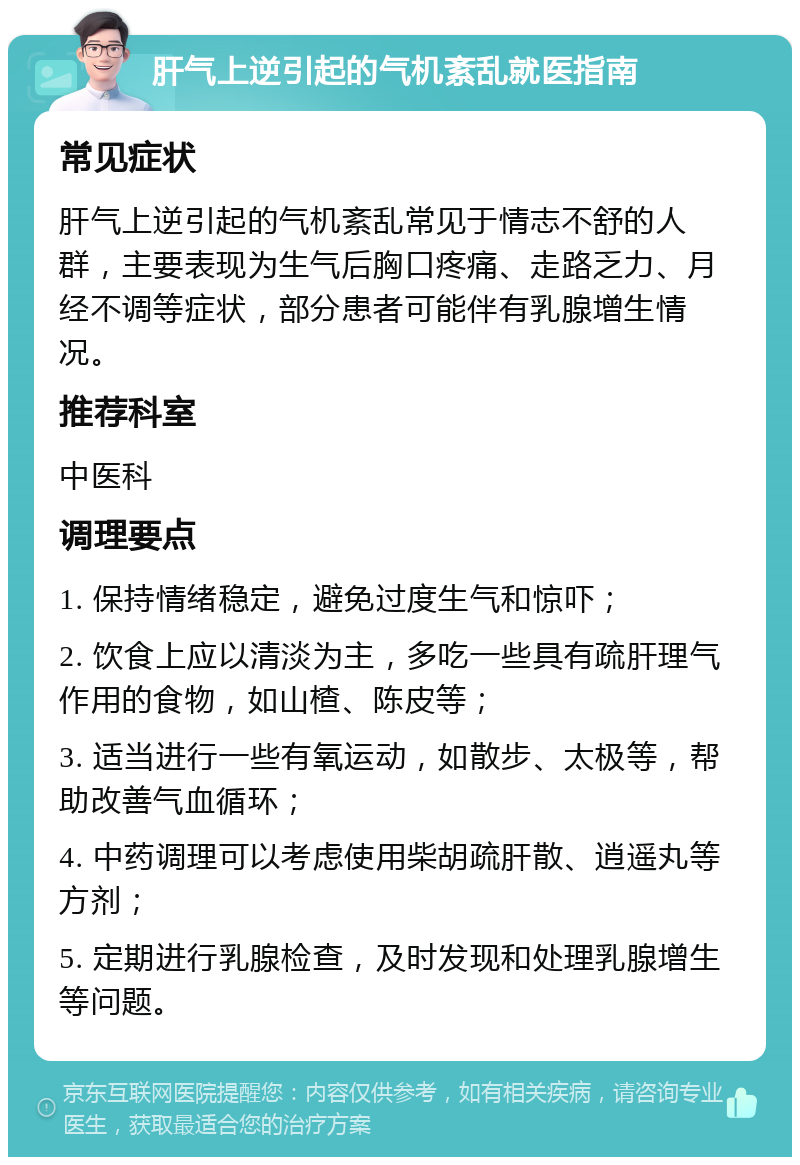 肝气上逆引起的气机紊乱就医指南 常见症状 肝气上逆引起的气机紊乱常见于情志不舒的人群，主要表现为生气后胸口疼痛、走路乏力、月经不调等症状，部分患者可能伴有乳腺增生情况。 推荐科室 中医科 调理要点 1. 保持情绪稳定，避免过度生气和惊吓； 2. 饮食上应以清淡为主，多吃一些具有疏肝理气作用的食物，如山楂、陈皮等； 3. 适当进行一些有氧运动，如散步、太极等，帮助改善气血循环； 4. 中药调理可以考虑使用柴胡疏肝散、逍遥丸等方剂； 5. 定期进行乳腺检查，及时发现和处理乳腺增生等问题。