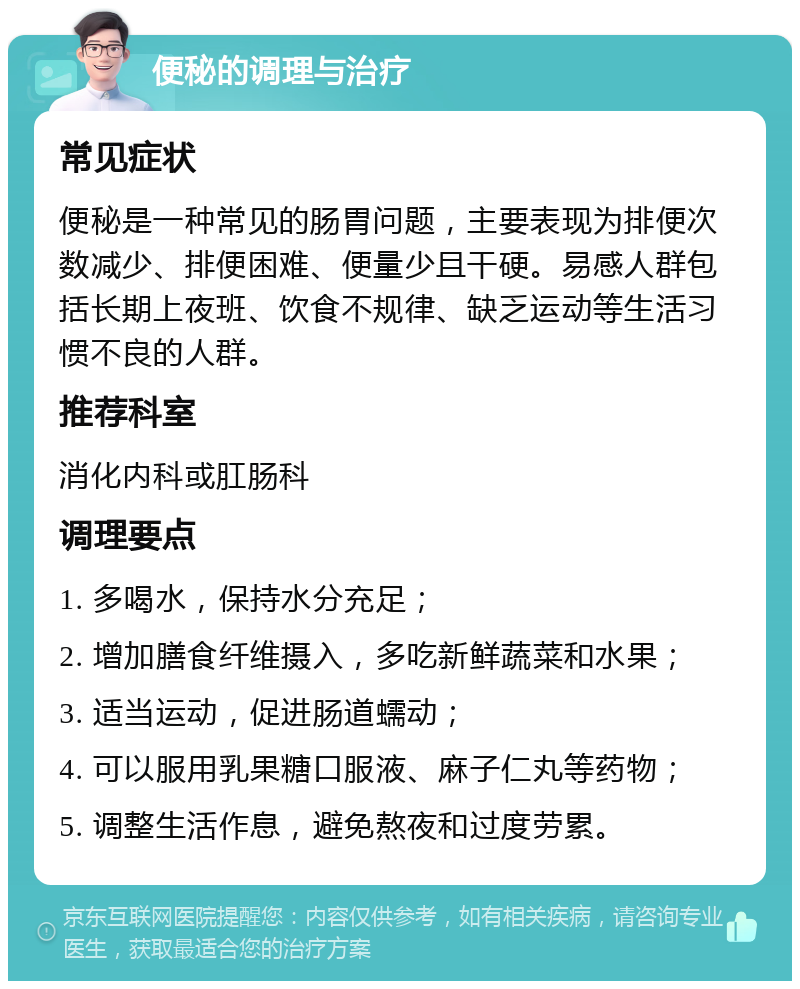 便秘的调理与治疗 常见症状 便秘是一种常见的肠胃问题，主要表现为排便次数减少、排便困难、便量少且干硬。易感人群包括长期上夜班、饮食不规律、缺乏运动等生活习惯不良的人群。 推荐科室 消化内科或肛肠科 调理要点 1. 多喝水，保持水分充足； 2. 增加膳食纤维摄入，多吃新鲜蔬菜和水果； 3. 适当运动，促进肠道蠕动； 4. 可以服用乳果糖口服液、麻子仁丸等药物； 5. 调整生活作息，避免熬夜和过度劳累。