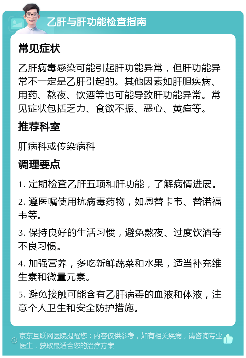 乙肝与肝功能检查指南 常见症状 乙肝病毒感染可能引起肝功能异常，但肝功能异常不一定是乙肝引起的。其他因素如肝胆疾病、用药、熬夜、饮酒等也可能导致肝功能异常。常见症状包括乏力、食欲不振、恶心、黄疸等。 推荐科室 肝病科或传染病科 调理要点 1. 定期检查乙肝五项和肝功能，了解病情进展。 2. 遵医嘱使用抗病毒药物，如恩替卡韦、替诺福韦等。 3. 保持良好的生活习惯，避免熬夜、过度饮酒等不良习惯。 4. 加强营养，多吃新鲜蔬菜和水果，适当补充维生素和微量元素。 5. 避免接触可能含有乙肝病毒的血液和体液，注意个人卫生和安全防护措施。