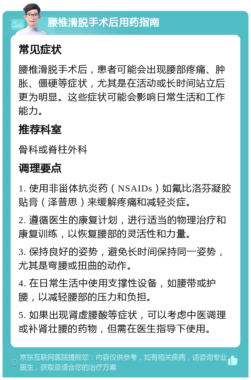 腰椎滑脱手术后用药指南 常见症状 腰椎滑脱手术后，患者可能会出现腰部疼痛、肿胀、僵硬等症状，尤其是在活动或长时间站立后更为明显。这些症状可能会影响日常生活和工作能力。 推荐科室 骨科或脊柱外科 调理要点 1. 使用非甾体抗炎药（NSAIDs）如氟比洛芬凝胶贴膏（泽普思）来缓解疼痛和减轻炎症。 2. 遵循医生的康复计划，进行适当的物理治疗和康复训练，以恢复腰部的灵活性和力量。 3. 保持良好的姿势，避免长时间保持同一姿势，尤其是弯腰或扭曲的动作。 4. 在日常生活中使用支撑性设备，如腰带或护腰，以减轻腰部的压力和负担。 5. 如果出现肾虚腰酸等症状，可以考虑中医调理或补肾壮腰的药物，但需在医生指导下使用。